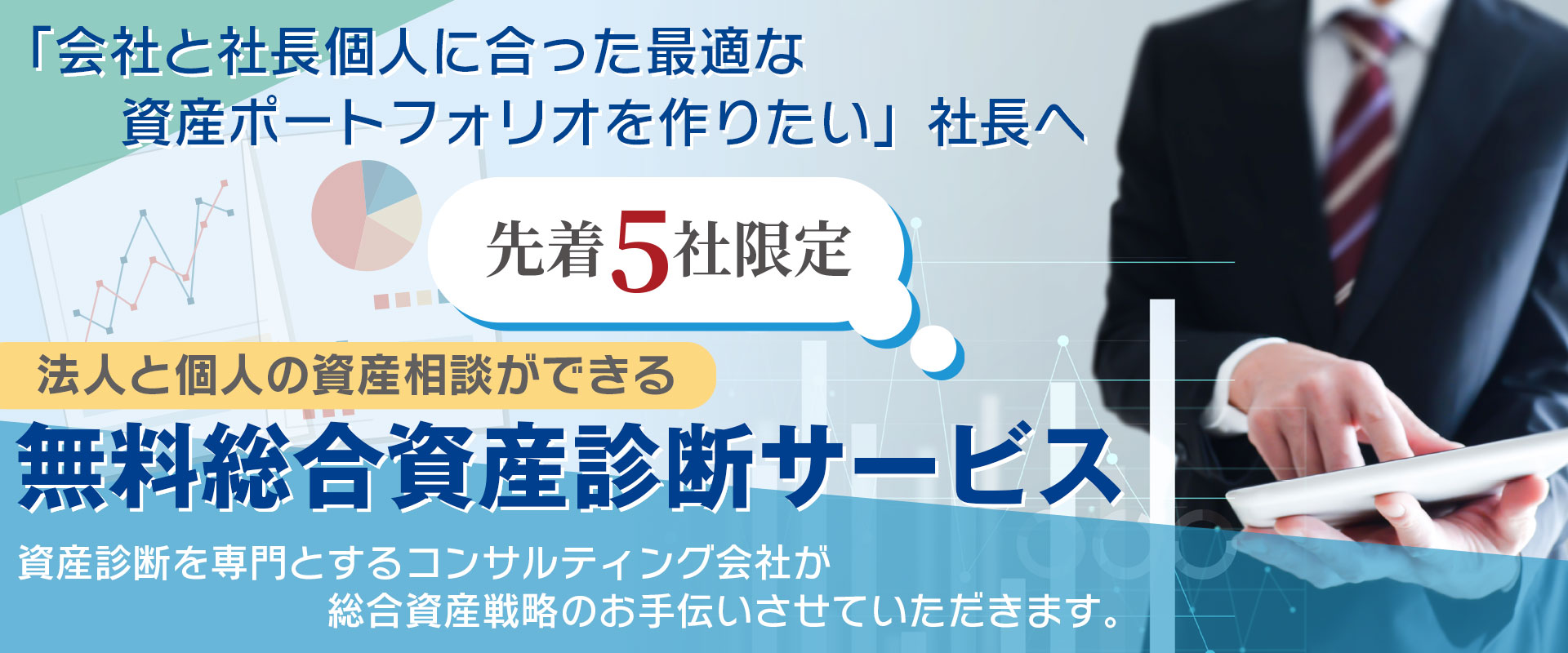 「会社と社長個人に合った最適な資産ポートフォリオを作りたい」社長へ 先着5社限定 法人と個人の資産相談ができる 無料総合資産診断サービス 資産診断を専門とするコンサルティング会社が総合資産戦略のお手伝いさせていただきます。